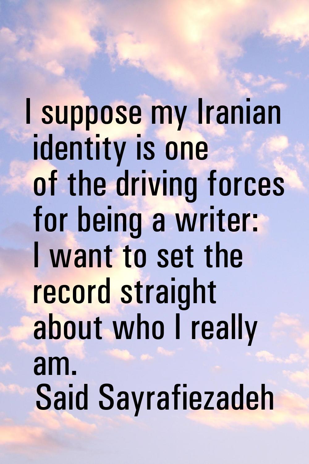 I suppose my Iranian identity is one of the driving forces for being a writer: I want to set the re