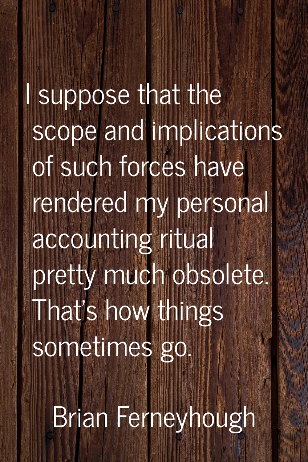 I suppose that the scope and implications of such forces have rendered my personal accounting ritua