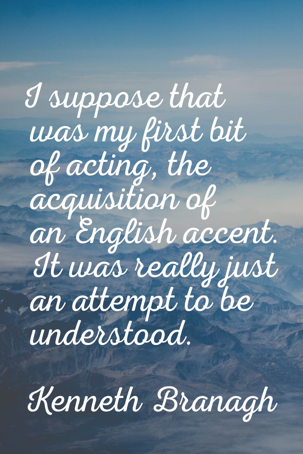 I suppose that was my first bit of acting, the acquisition of an English accent. It was really just