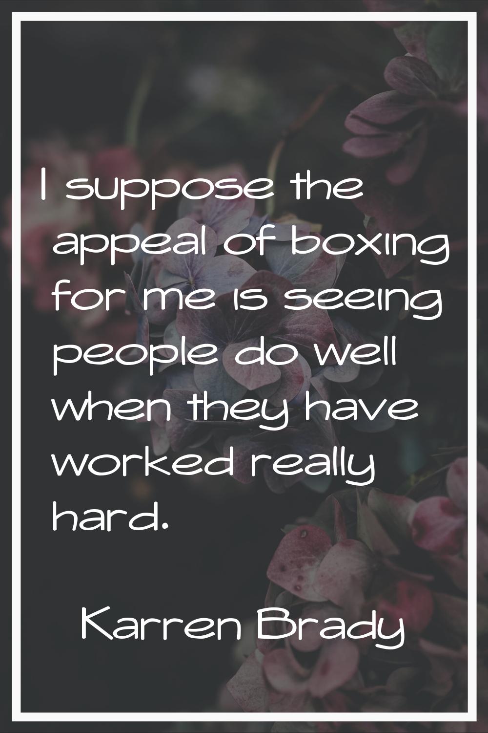 I suppose the appeal of boxing for me is seeing people do well when they have worked really hard.