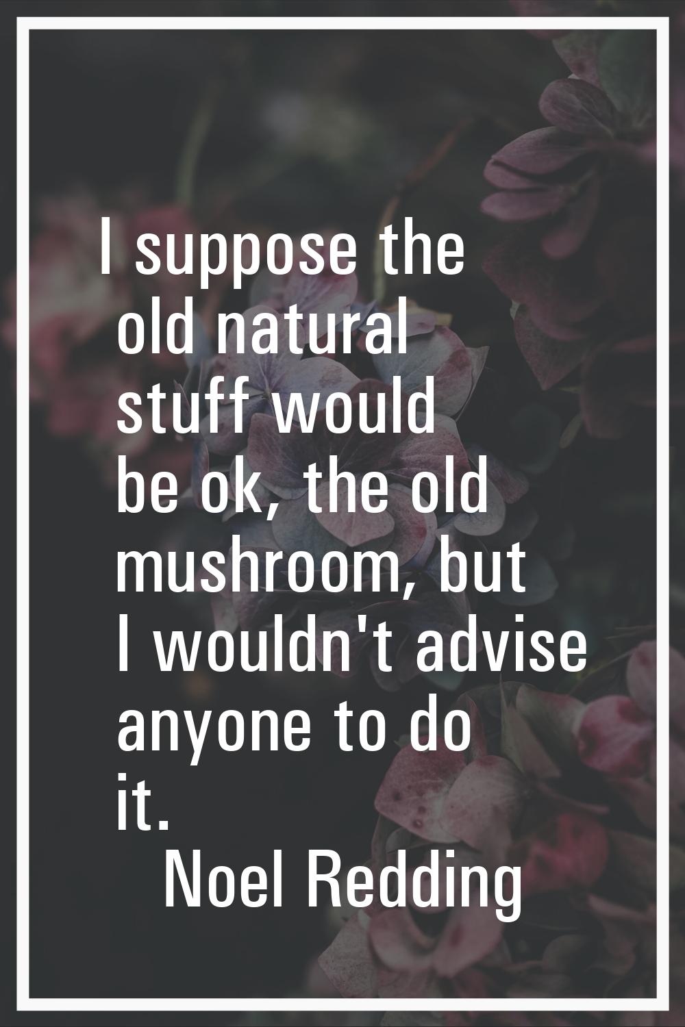 I suppose the old natural stuff would be ok, the old mushroom, but I wouldn't advise anyone to do i