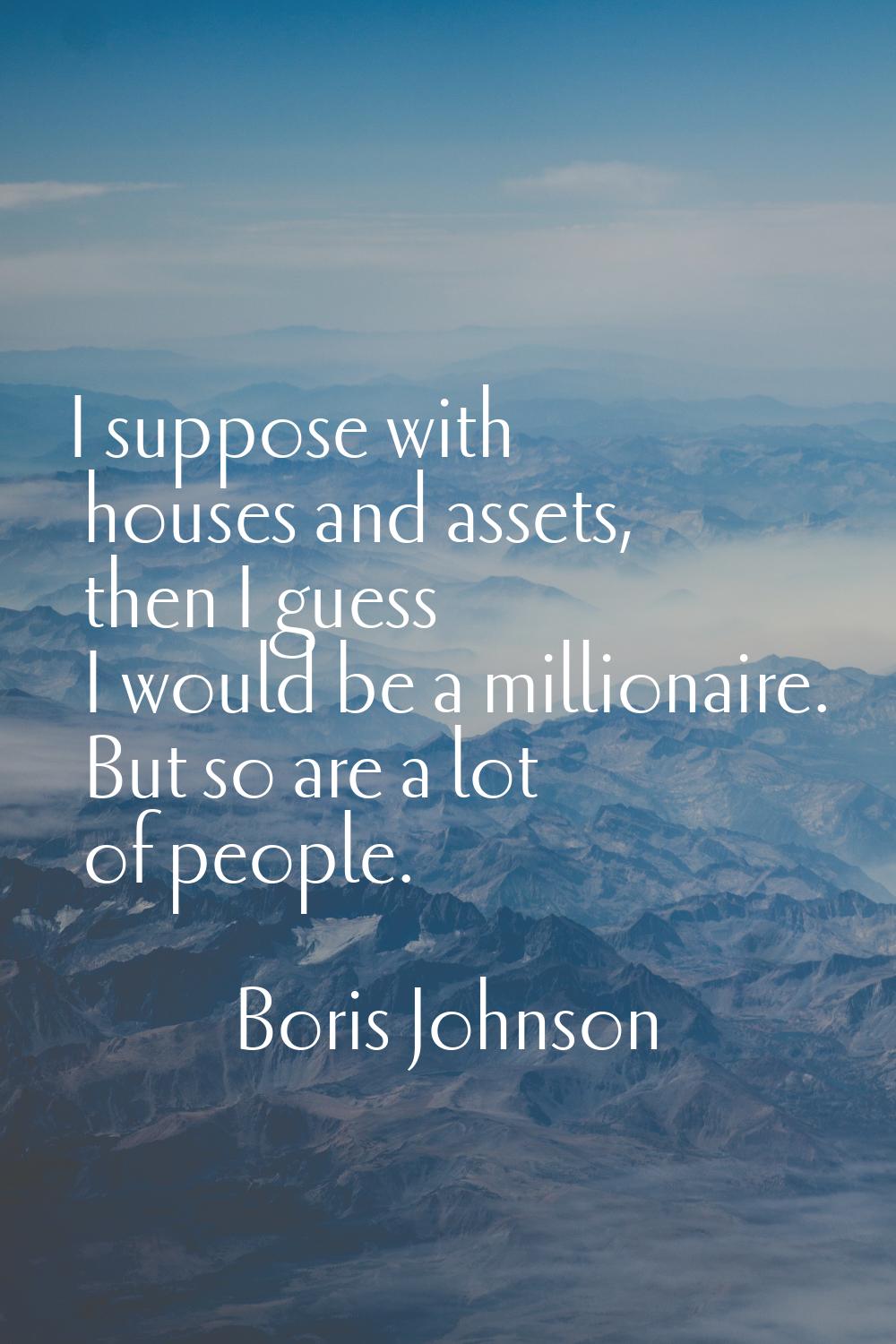 I suppose with houses and assets, then I guess I would be a millionaire. But so are a lot of people