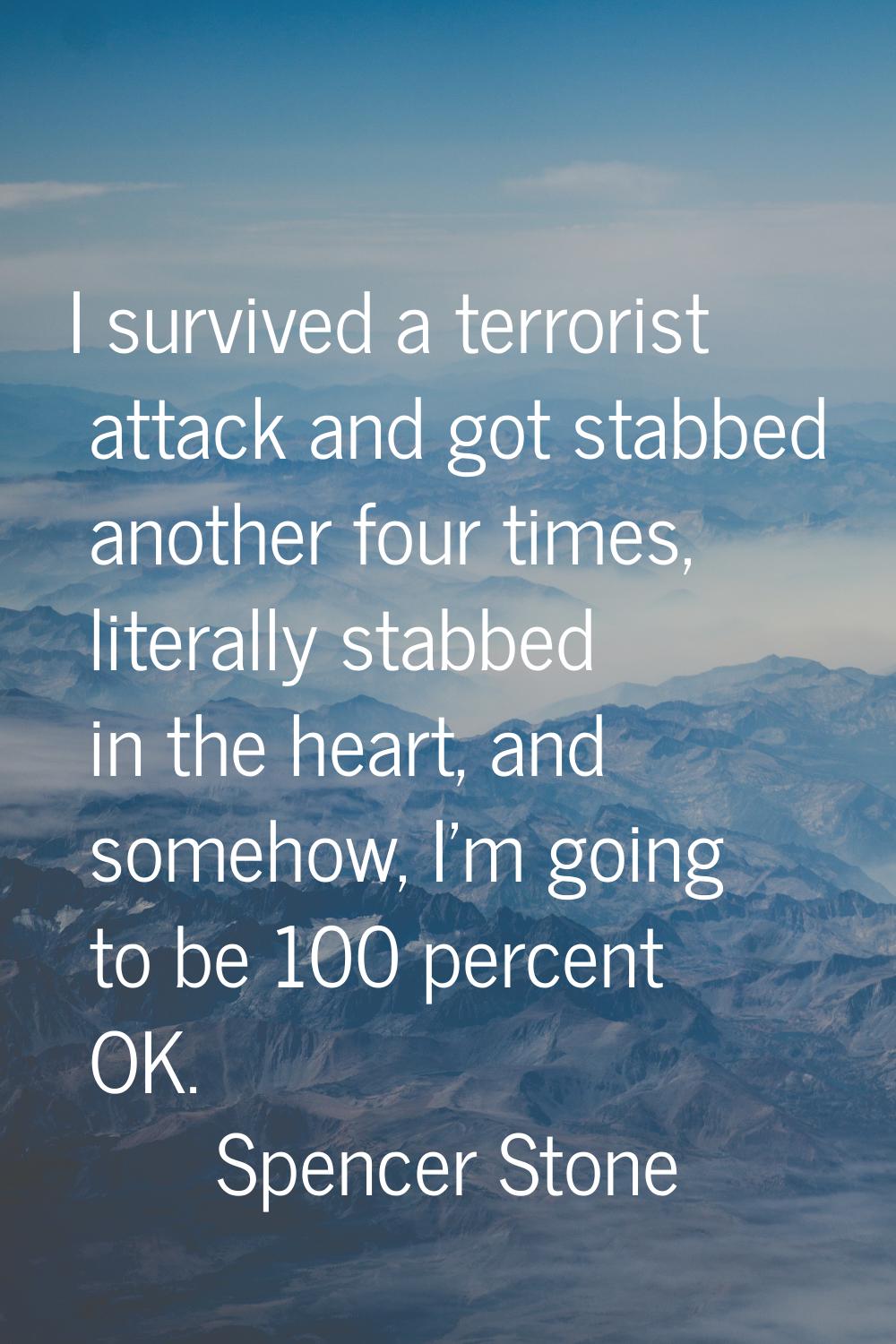 I survived a terrorist attack and got stabbed another four times, literally stabbed in the heart, a