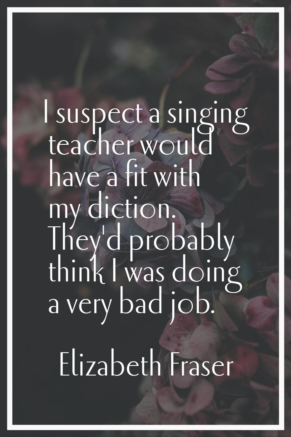 I suspect a singing teacher would have a fit with my diction. They'd probably think I was doing a v