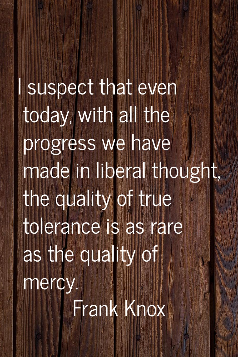 I suspect that even today, with all the progress we have made in liberal thought, the quality of tr