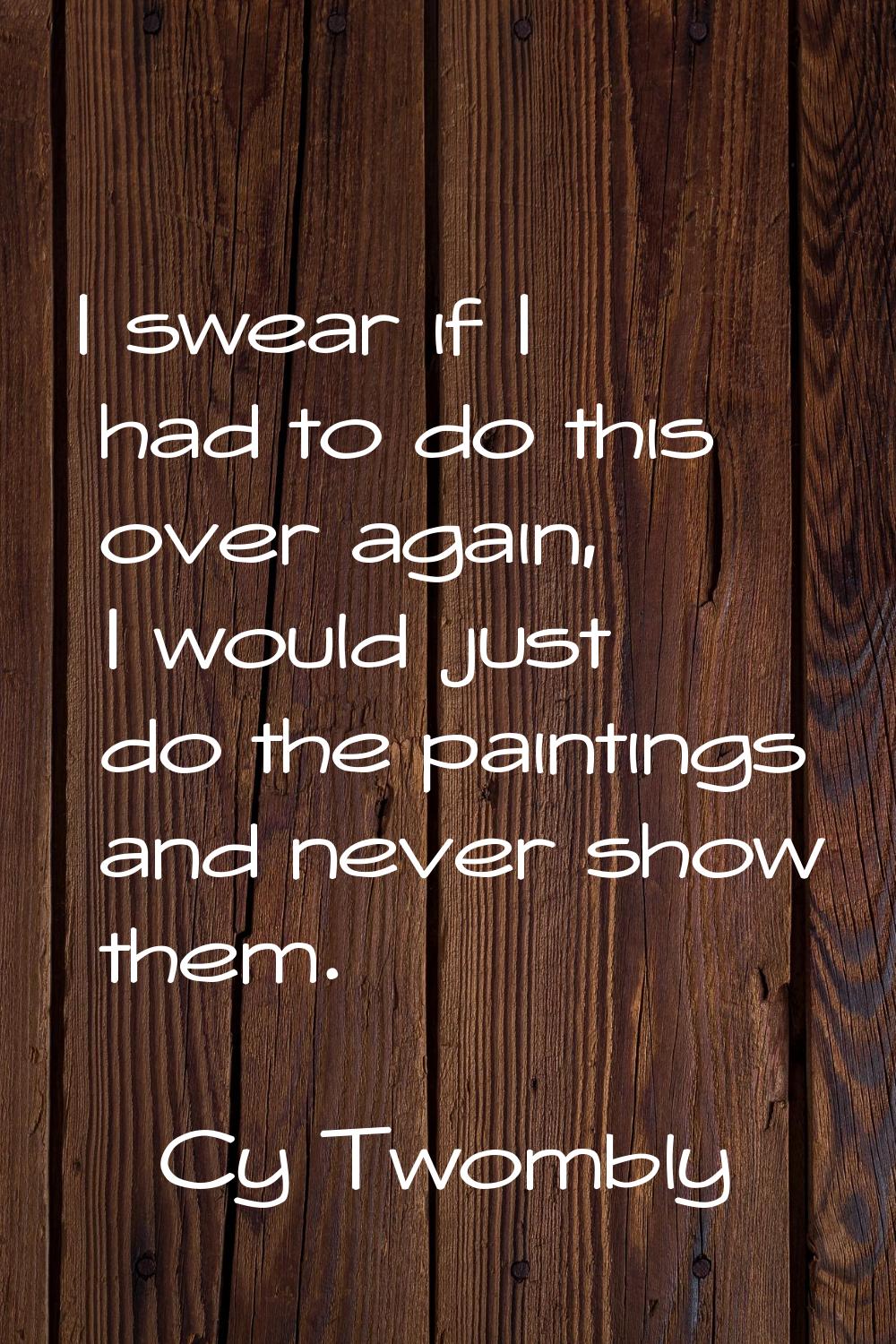 I swear if I had to do this over again, I would just do the paintings and never show them.