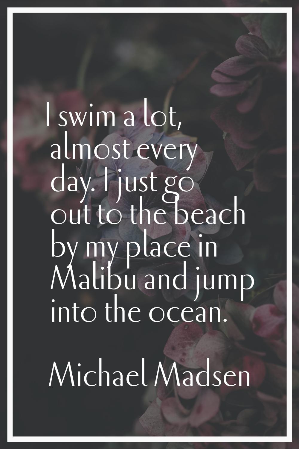 I swim a lot, almost every day. I just go out to the beach by my place in Malibu and jump into the 