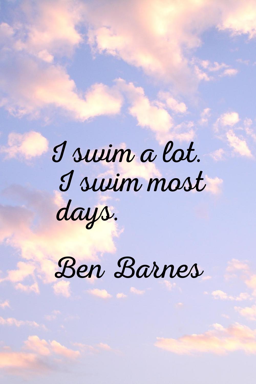 I swim a lot. I swim most days.