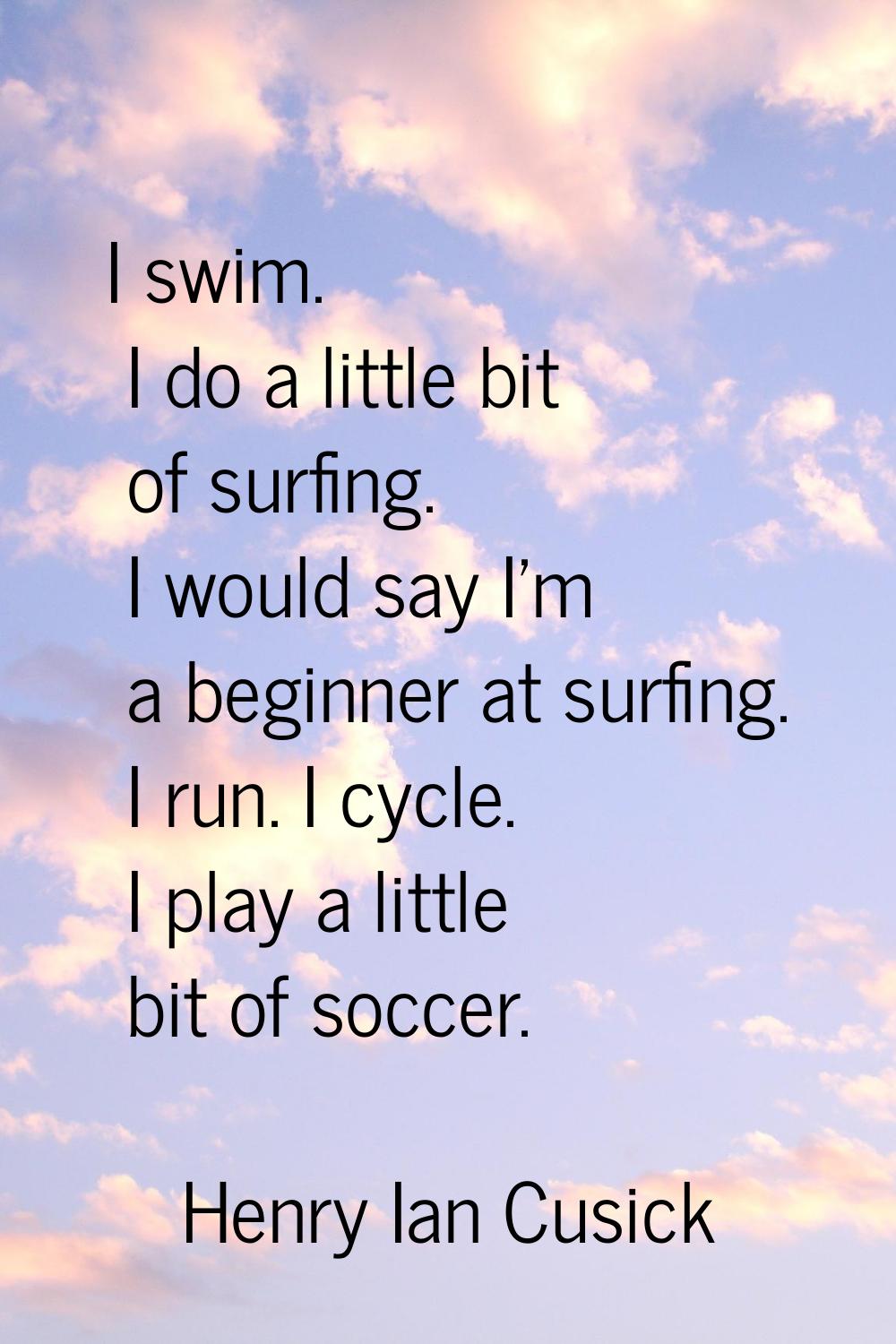 I swim. I do a little bit of surfing. I would say I'm a beginner at surfing. I run. I cycle. I play