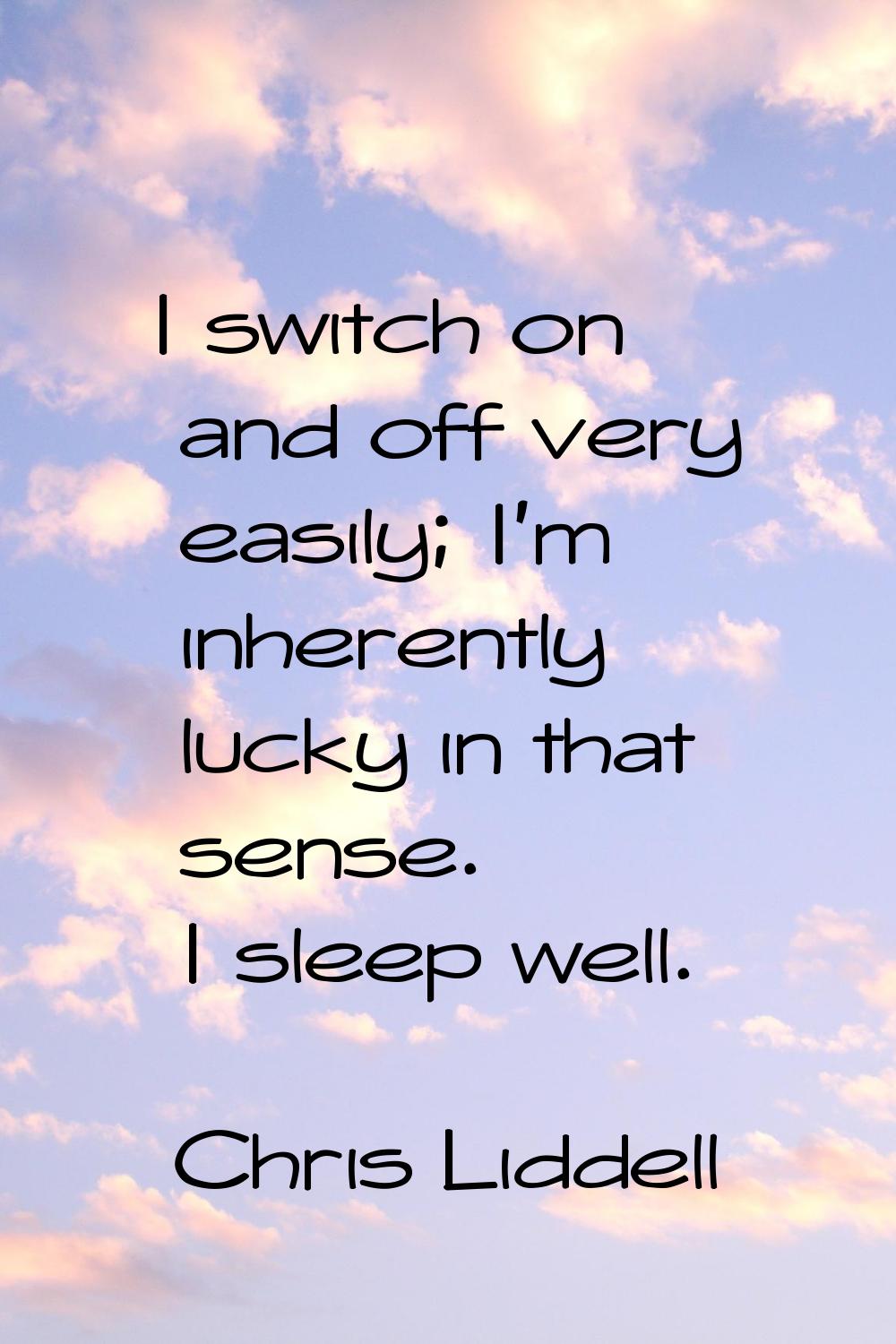 I switch on and off very easily; I'm inherently lucky in that sense. I sleep well.