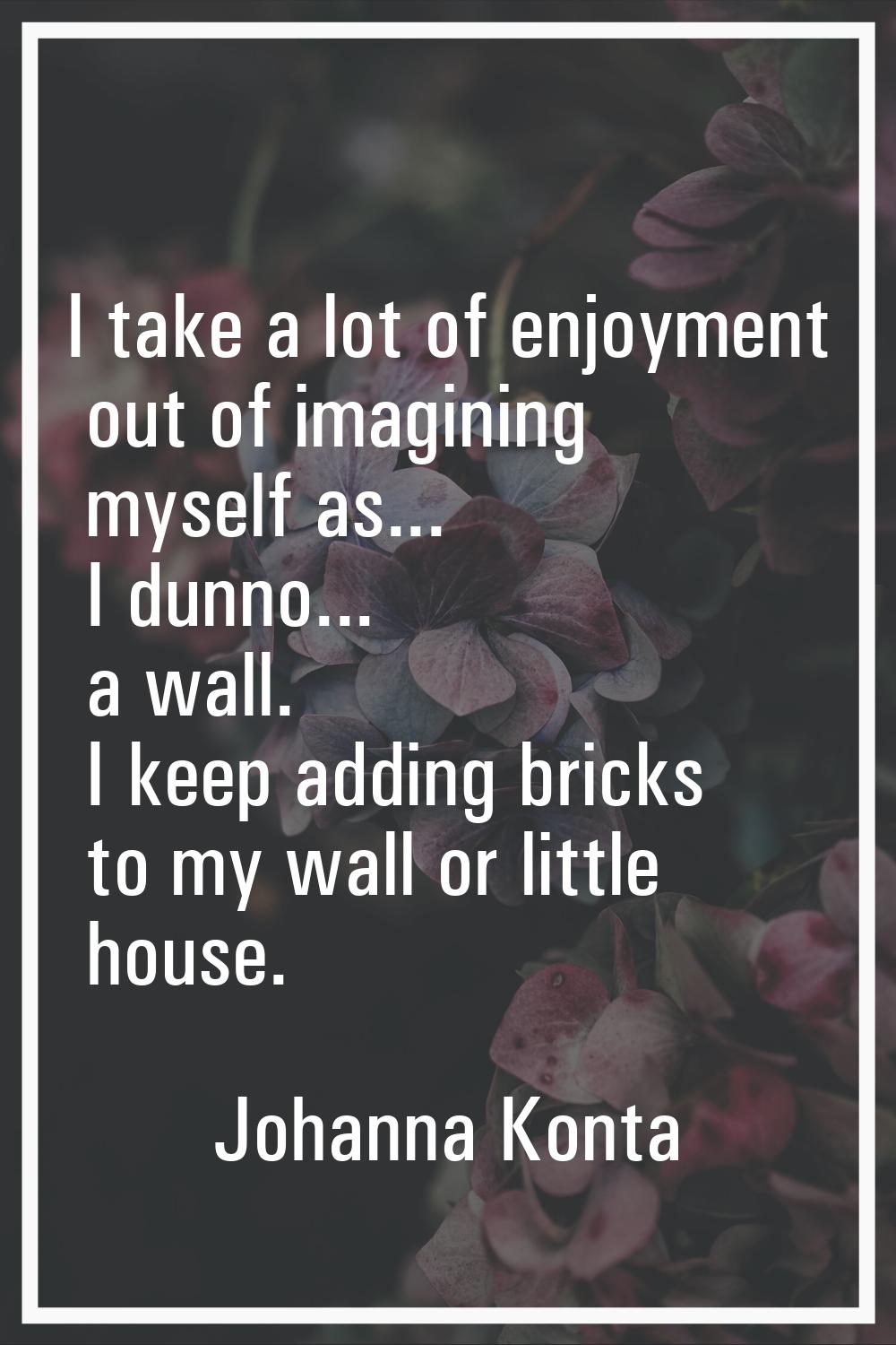 I take a lot of enjoyment out of imagining myself as... I dunno... a wall. I keep adding bricks to 