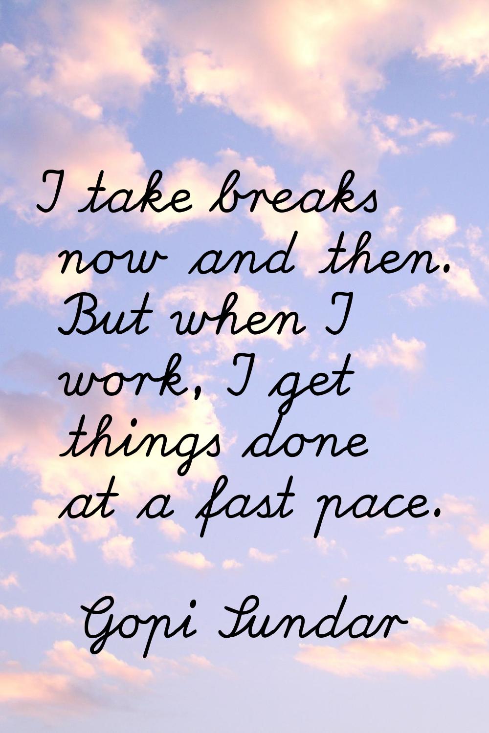 I take breaks now and then. But when I work, I get things done at a fast pace.