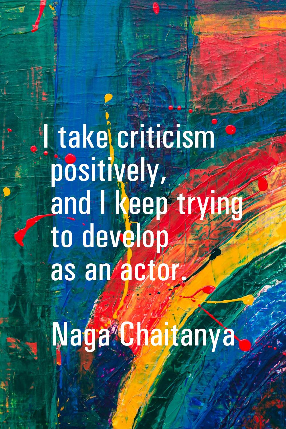 I take criticism positively, and I keep trying to develop as an actor.