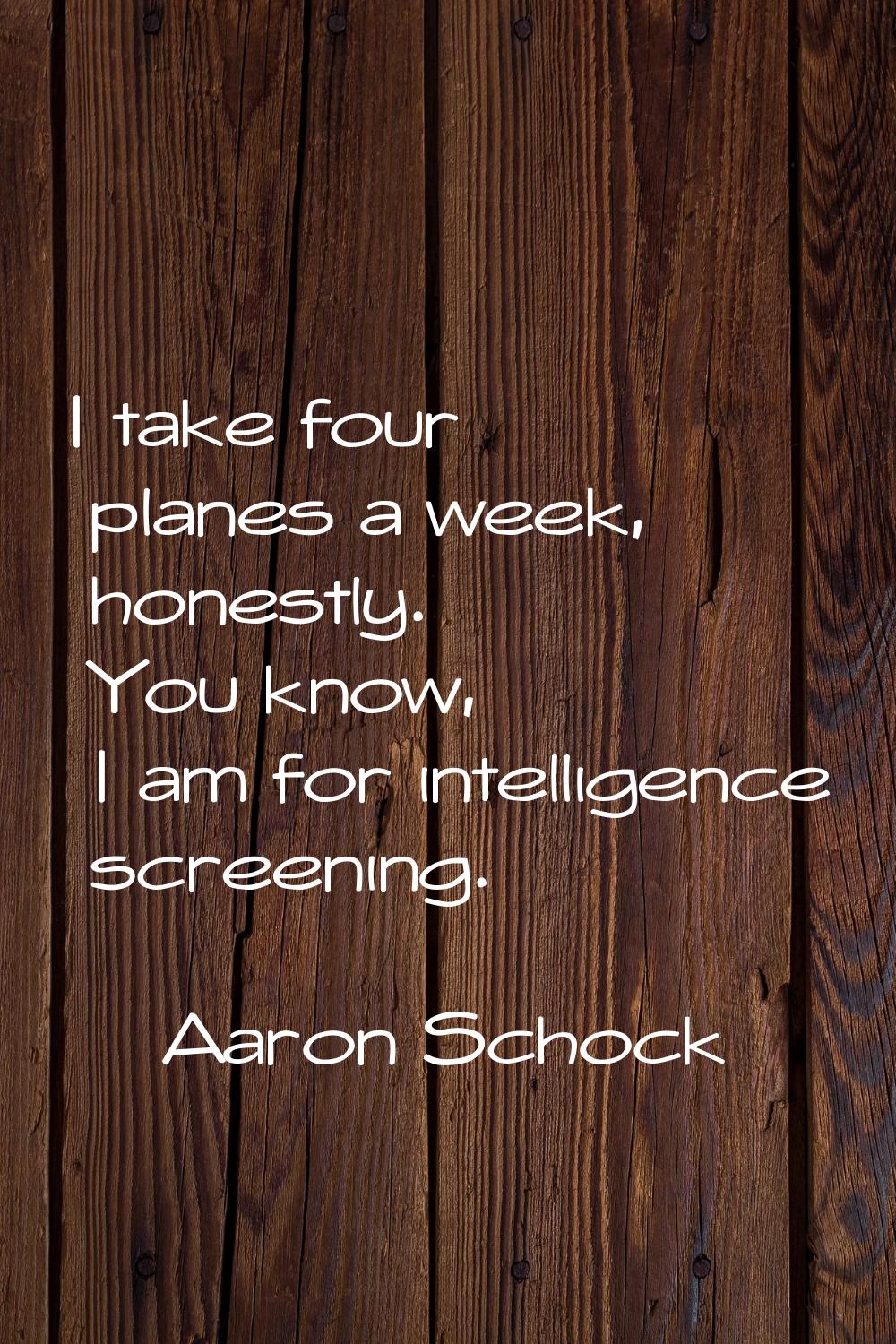 I take four planes a week, honestly. You know, I am for intelligence screening.