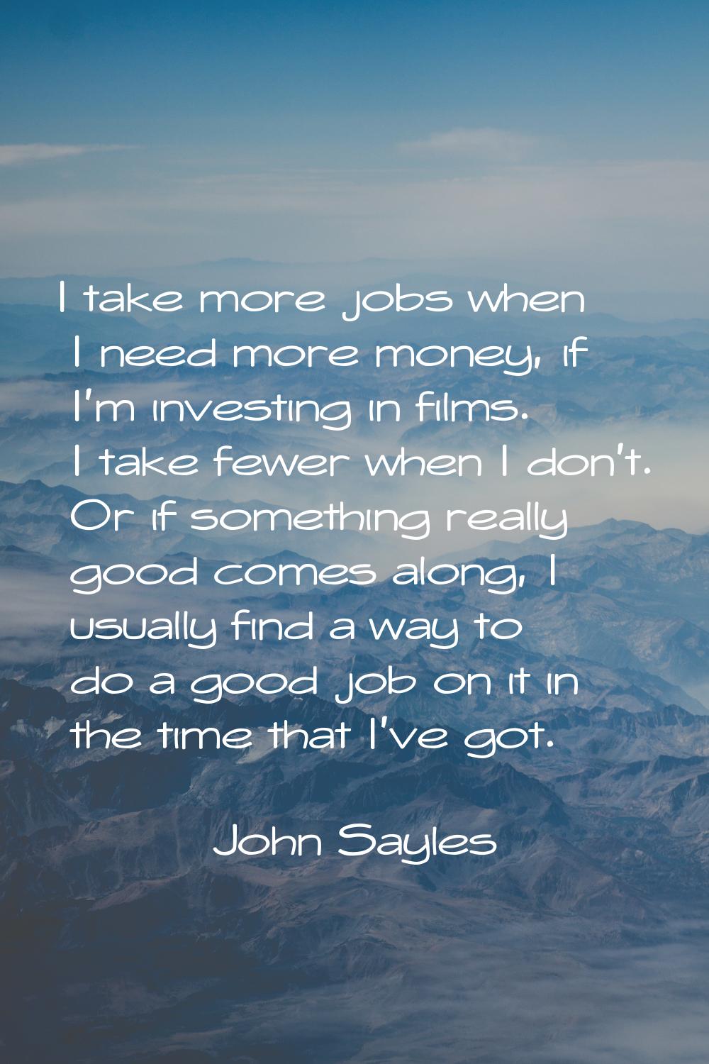 I take more jobs when I need more money, if I'm investing in films. I take fewer when I don't. Or i