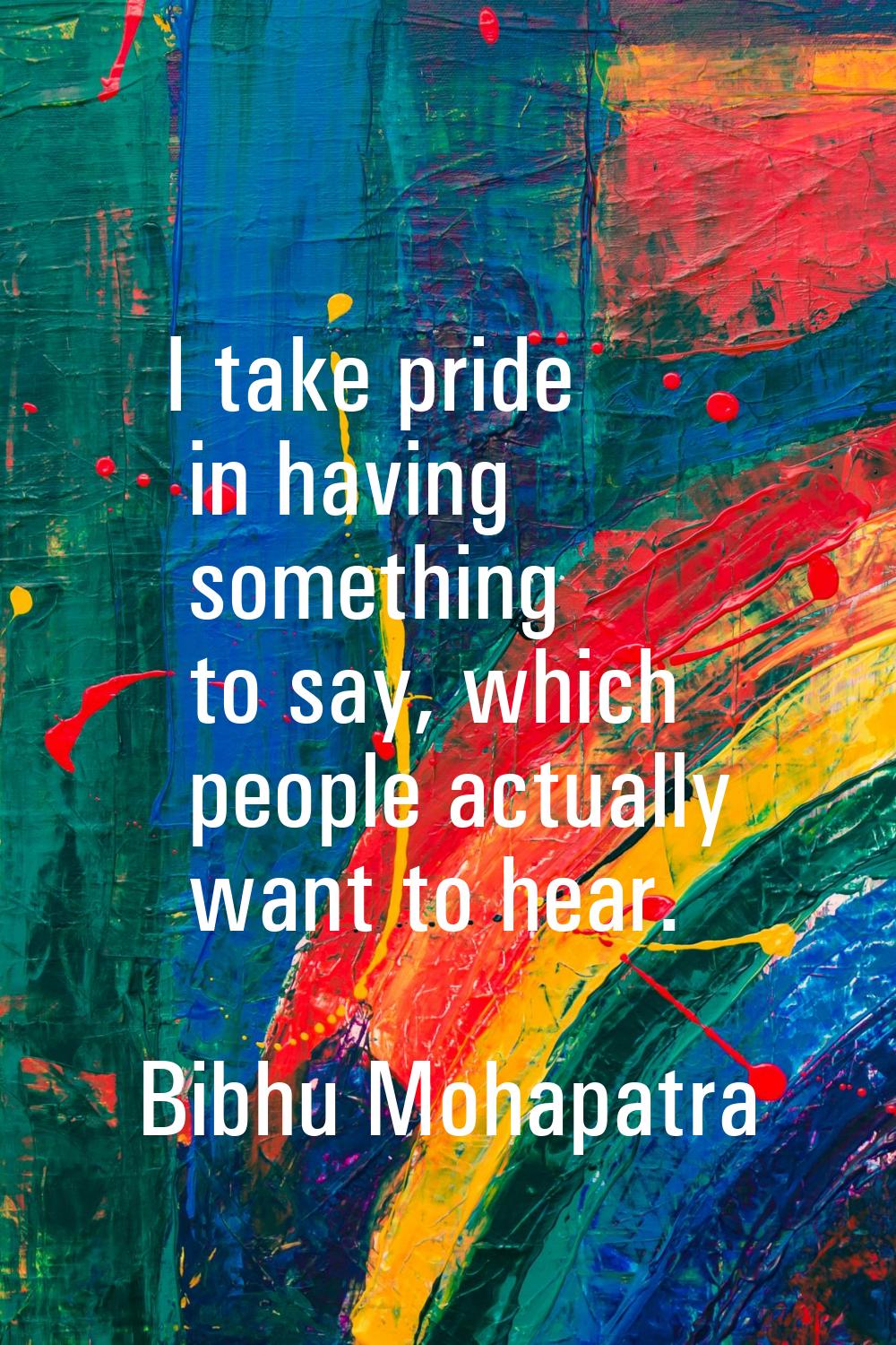 I take pride in having something to say, which people actually want to hear.