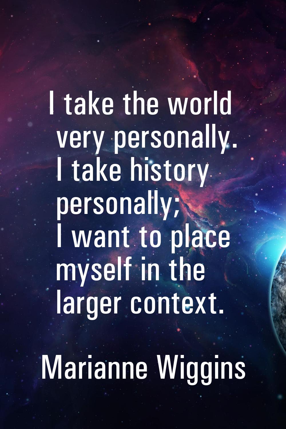 I take the world very personally. I take history personally; I want to place myself in the larger c
