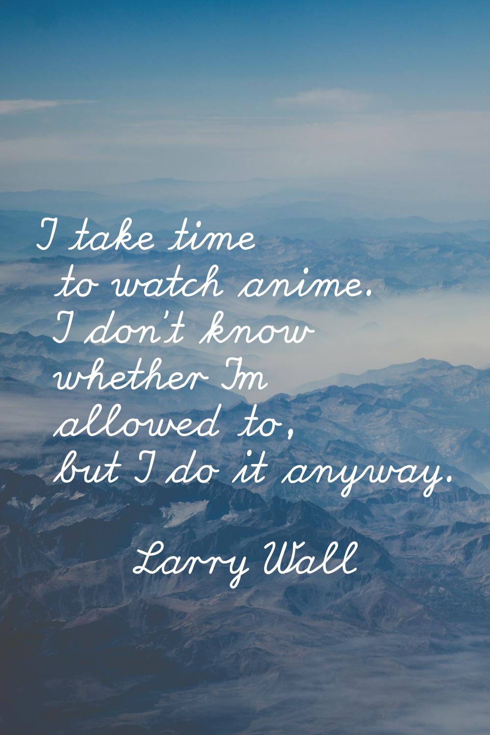 I take time to watch anime. I don't know whether I'm allowed to, but I do it anyway.