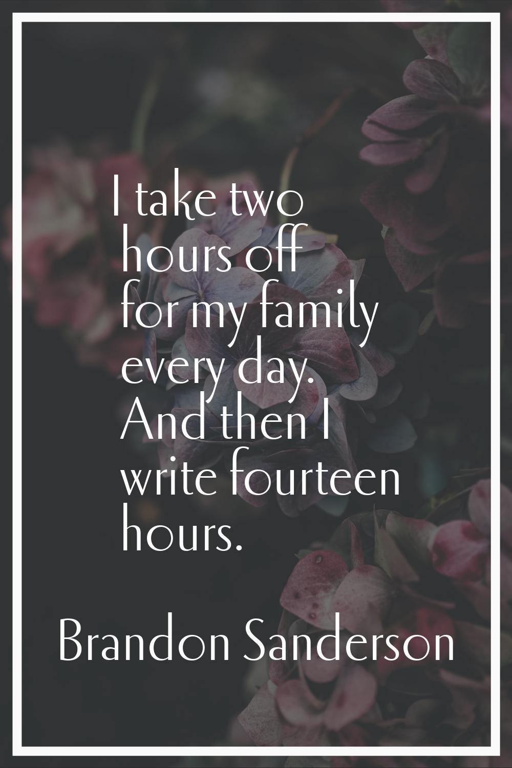 I take two hours off for my family every day. And then I write fourteen hours.