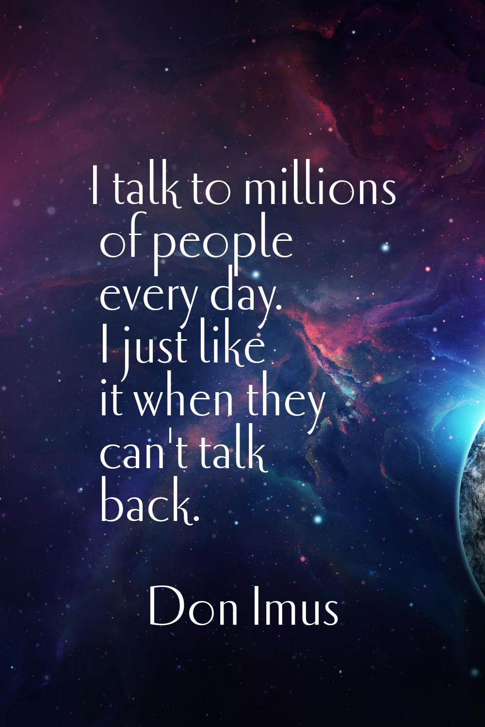 I talk to millions of people every day. I just like it when they can't talk back.