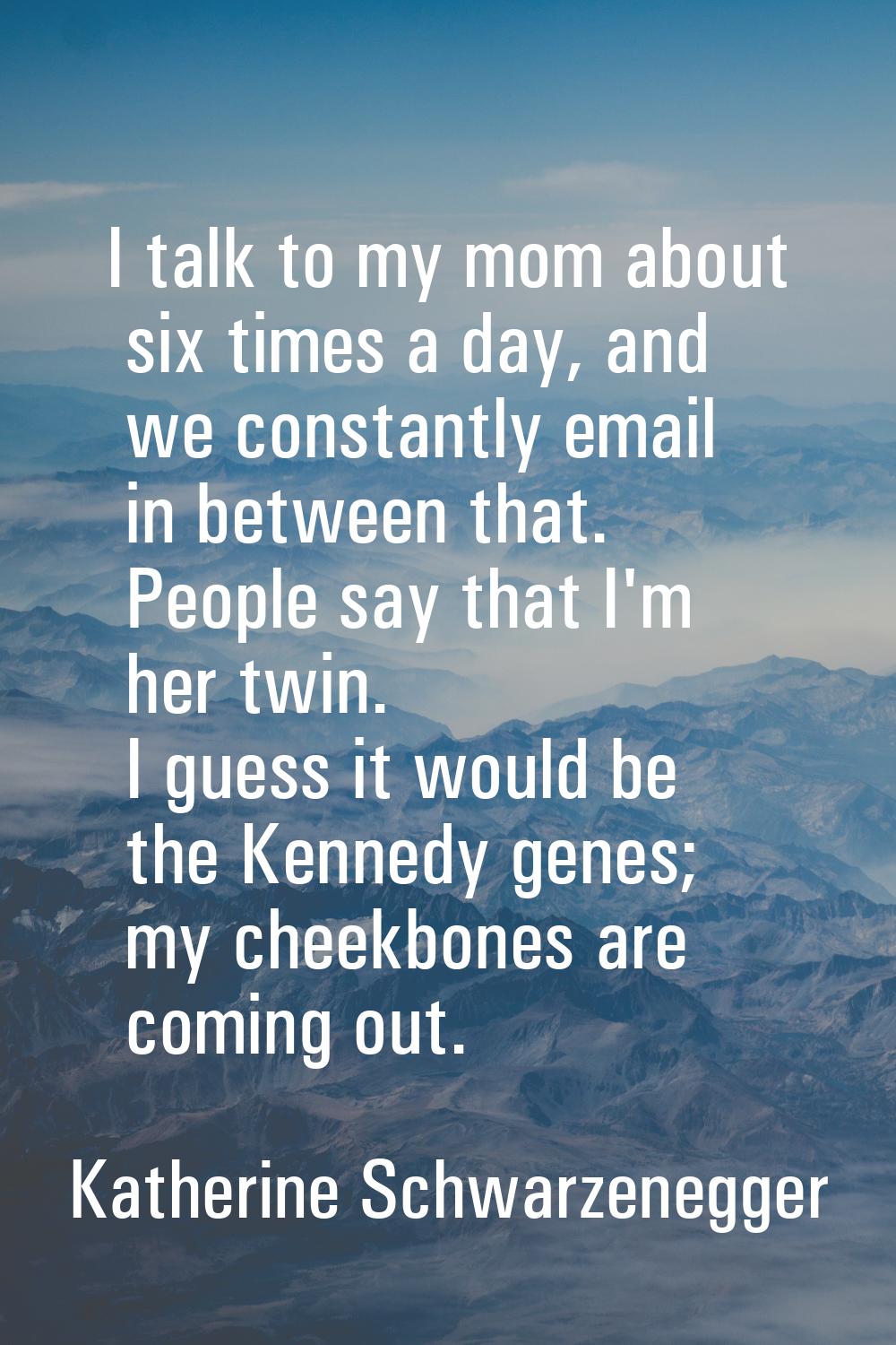 I talk to my mom about six times a day, and we constantly email in between that. People say that I'