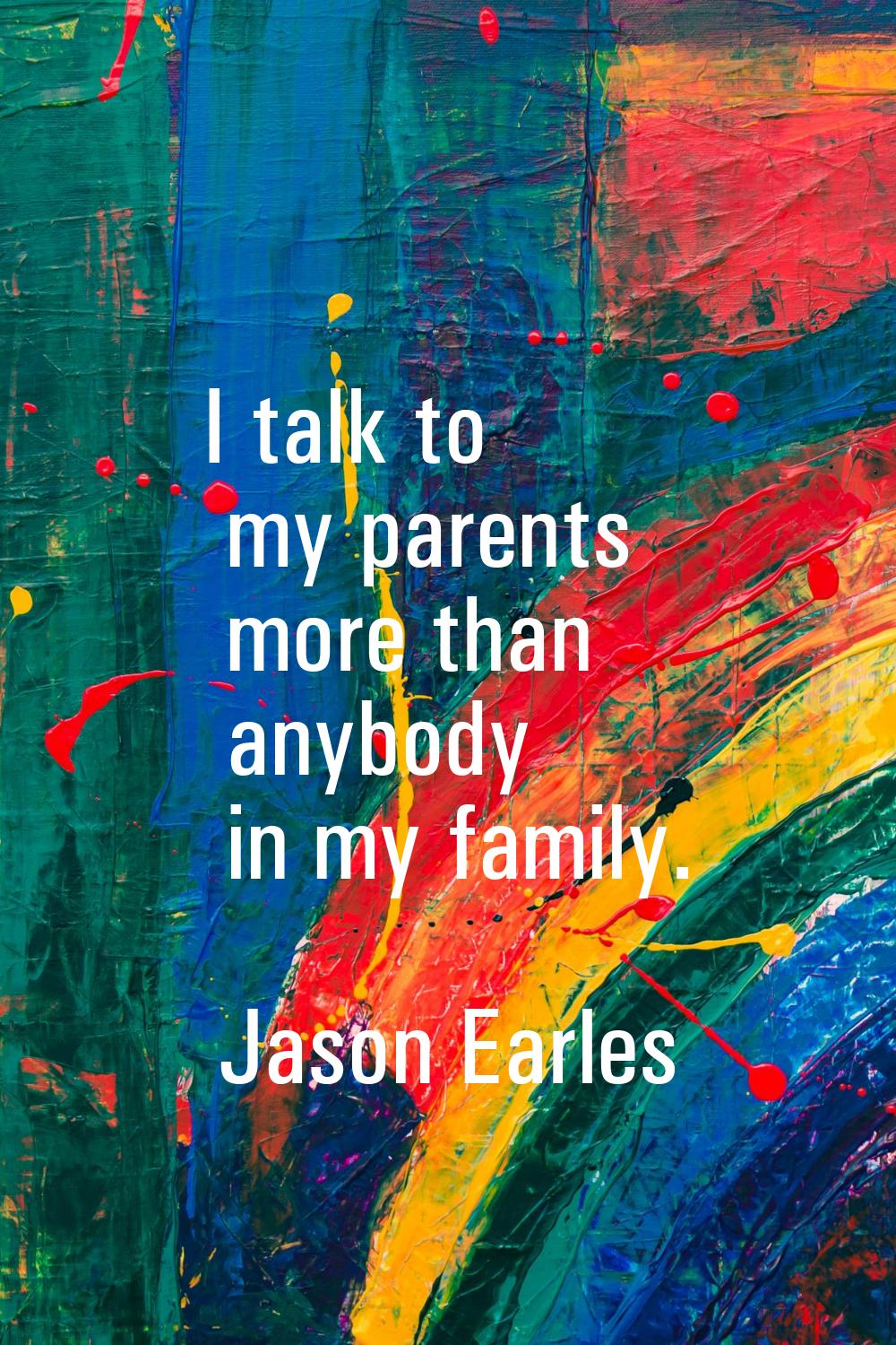 I talk to my parents more than anybody in my family.