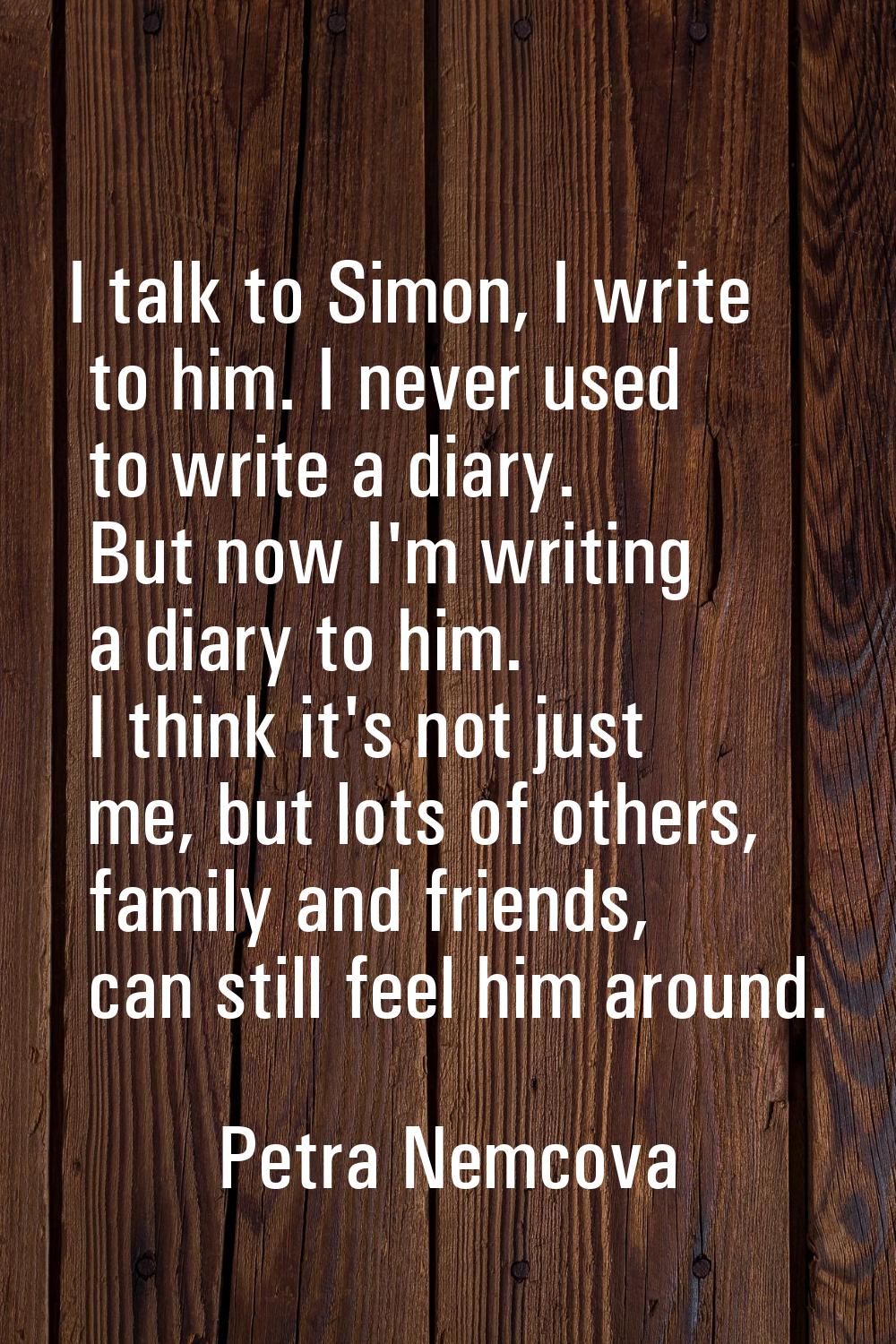 I talk to Simon, I write to him. I never used to write a diary. But now I'm writing a diary to him.