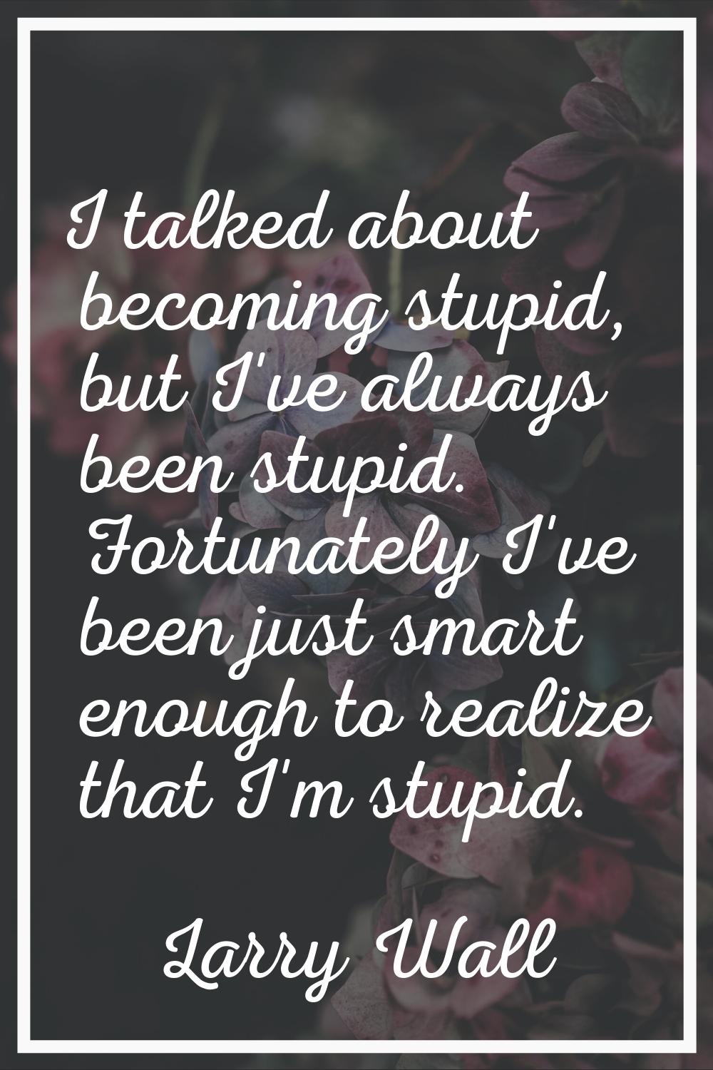 I talked about becoming stupid, but I've always been stupid. Fortunately I've been just smart enoug
