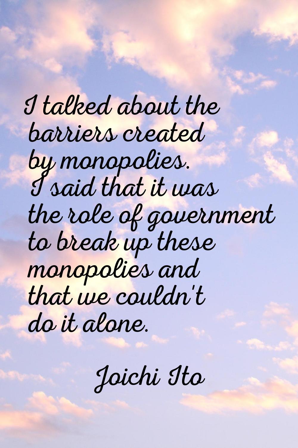 I talked about the barriers created by monopolies. I said that it was the role of government to bre