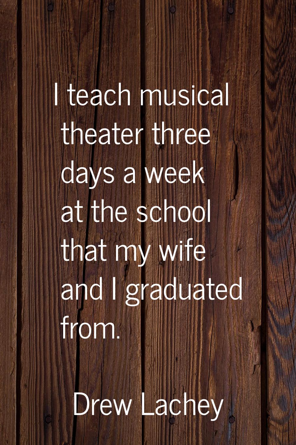 I teach musical theater three days a week at the school that my wife and I graduated from.