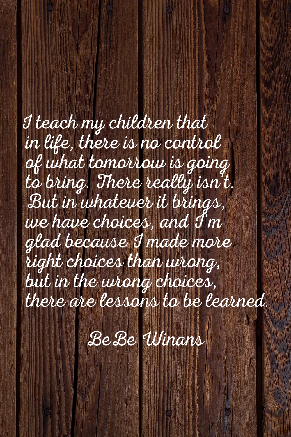 I teach my children that in life, there is no control of what tomorrow is going to bring. There rea