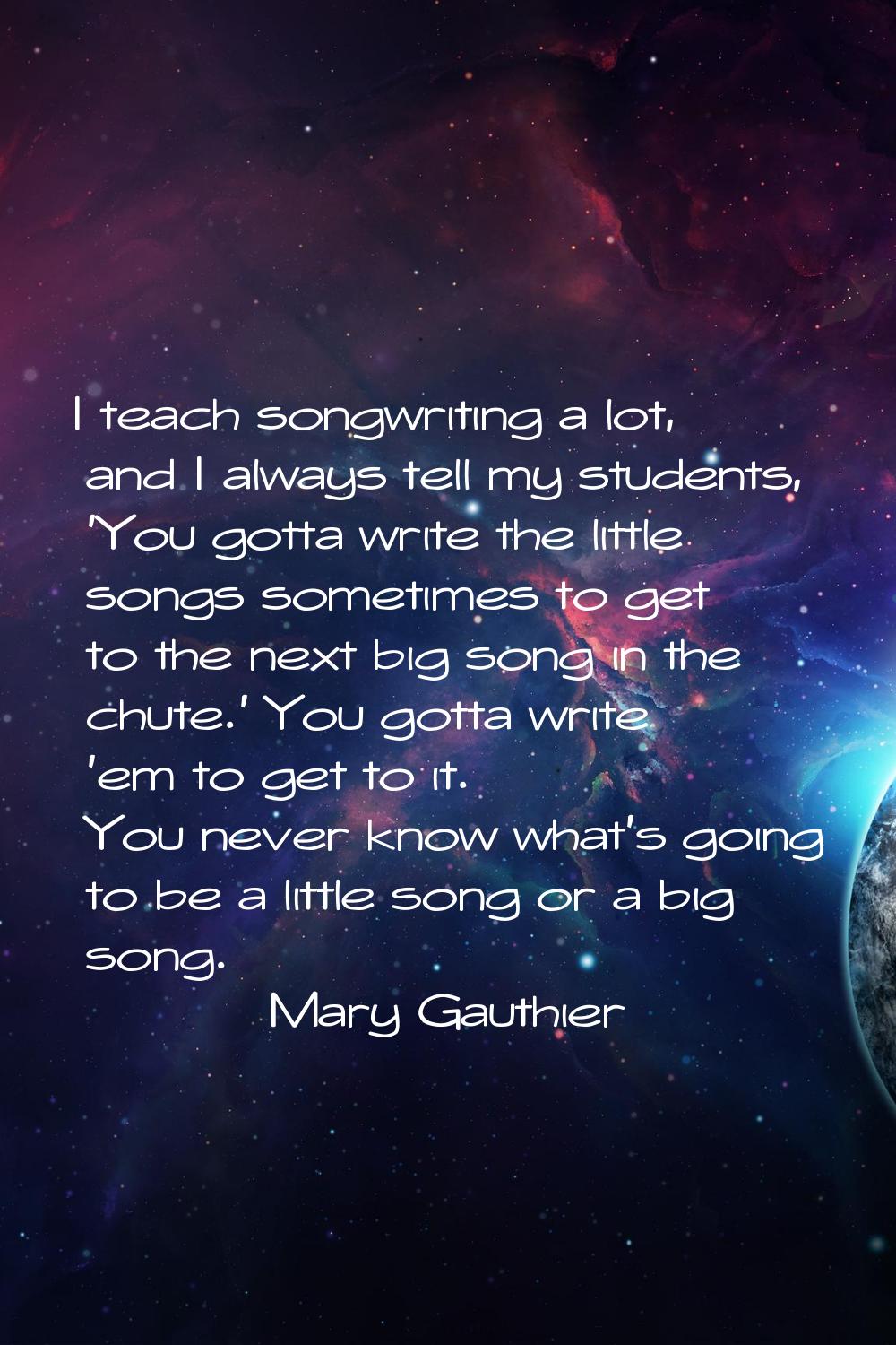 I teach songwriting a lot, and I always tell my students, 'You gotta write the little songs sometim