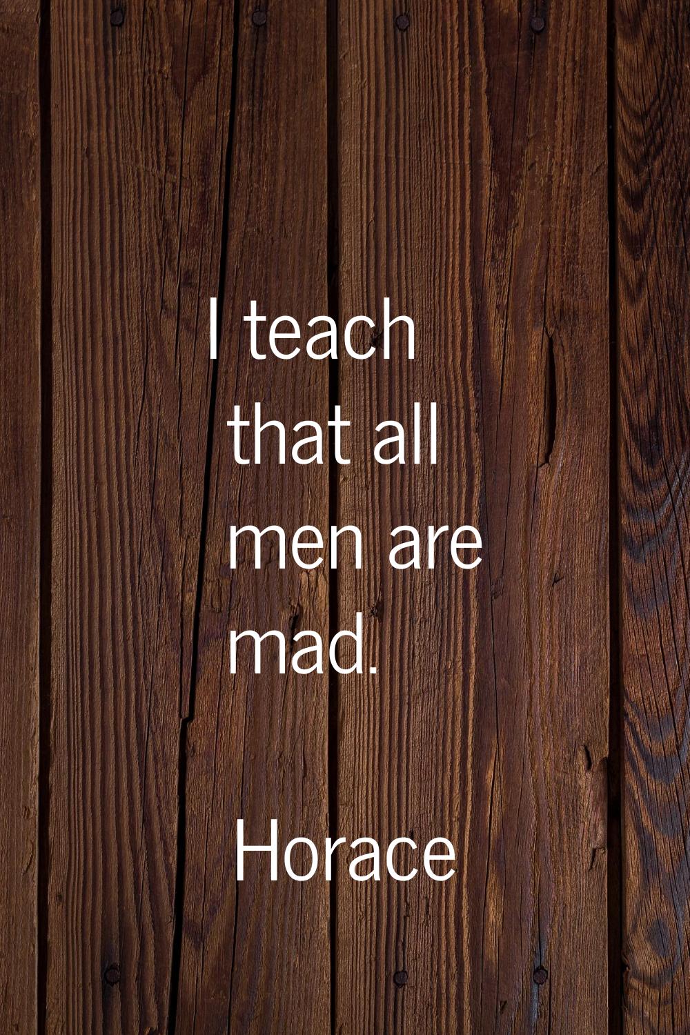 I teach that all men are mad.