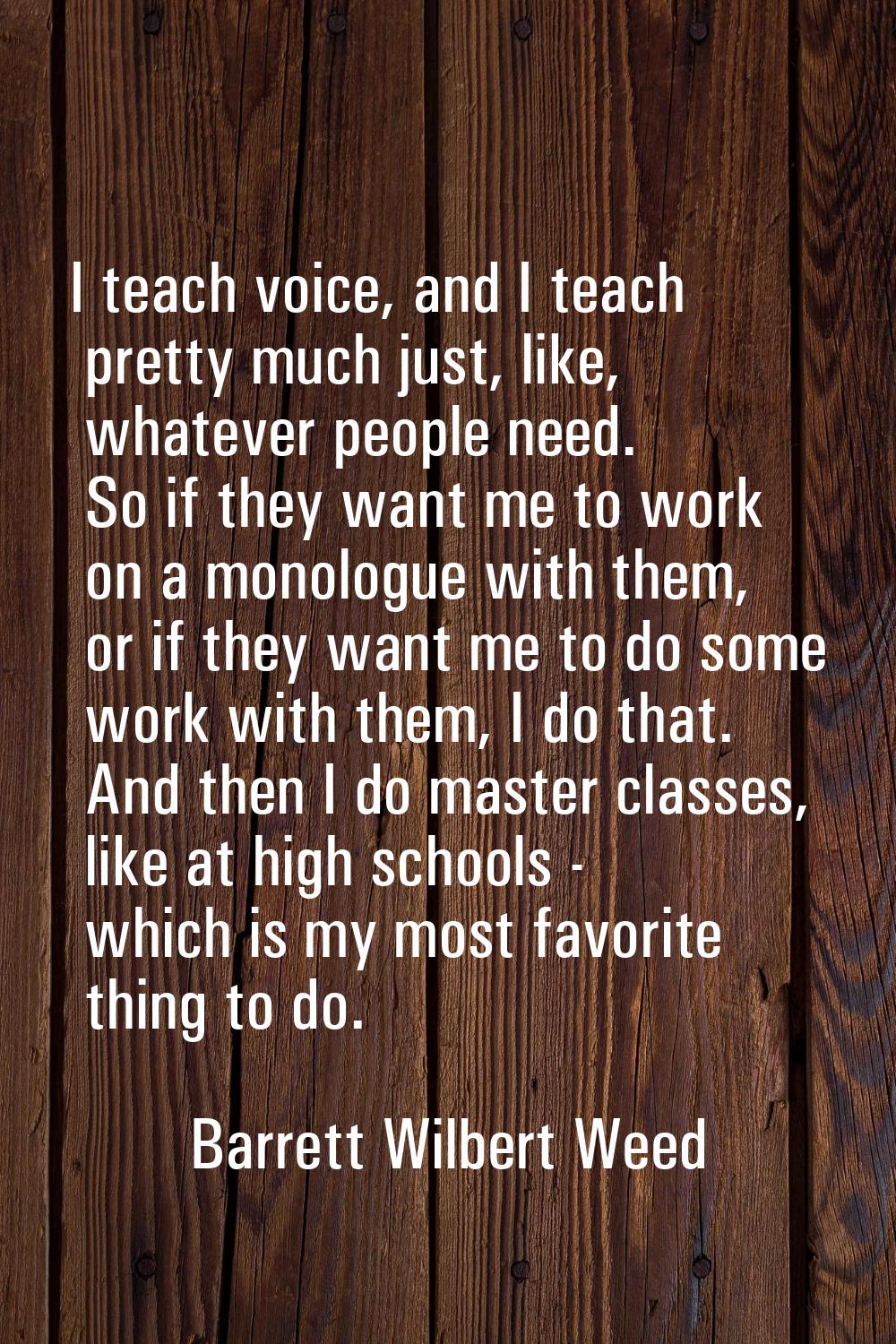 I teach voice, and I teach pretty much just, like, whatever people need. So if they want me to work