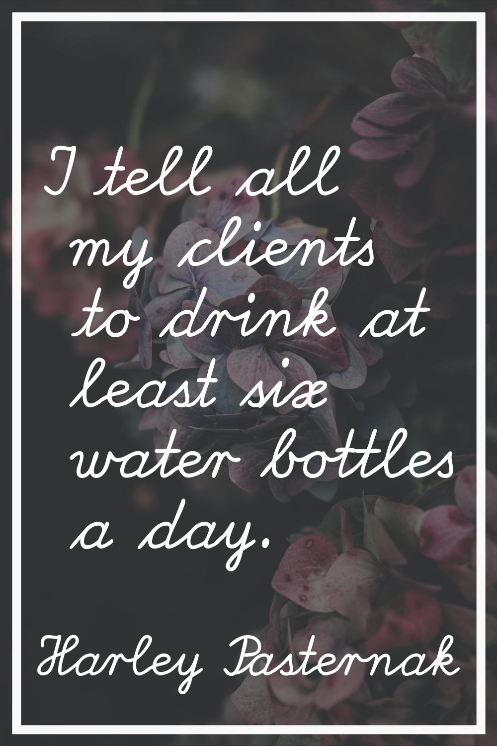 I tell all my clients to drink at least six water bottles a day.
