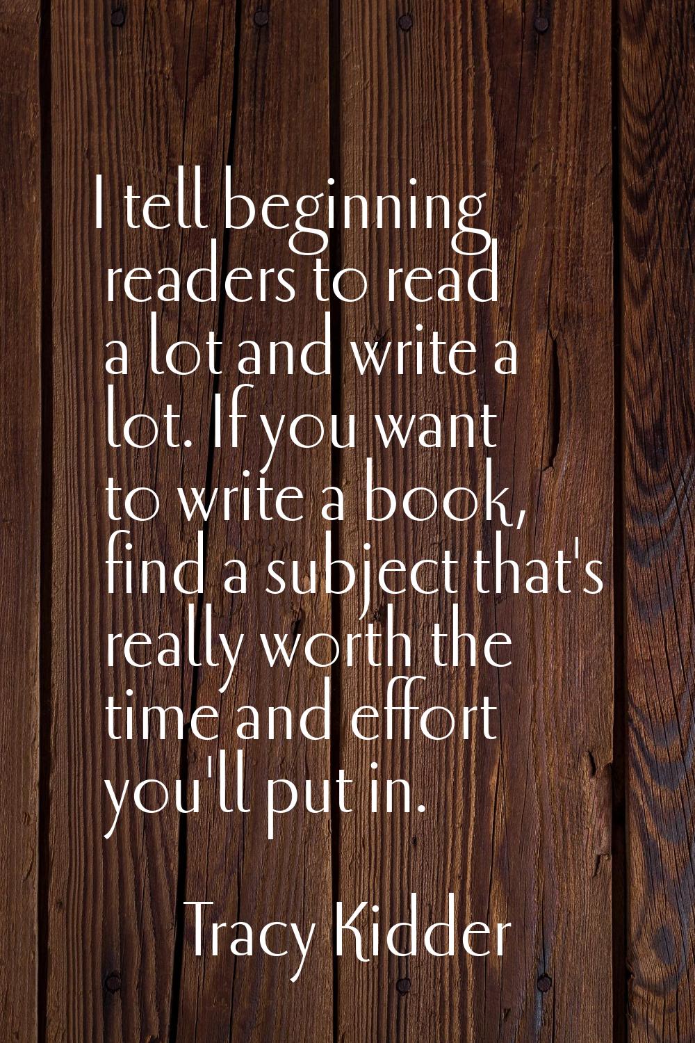 I tell beginning readers to read a lot and write a lot. If you want to write a book, find a subject