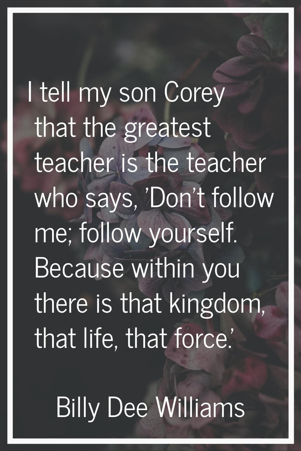 I tell my son Corey that the greatest teacher is the teacher who says, 'Don't follow me; follow you