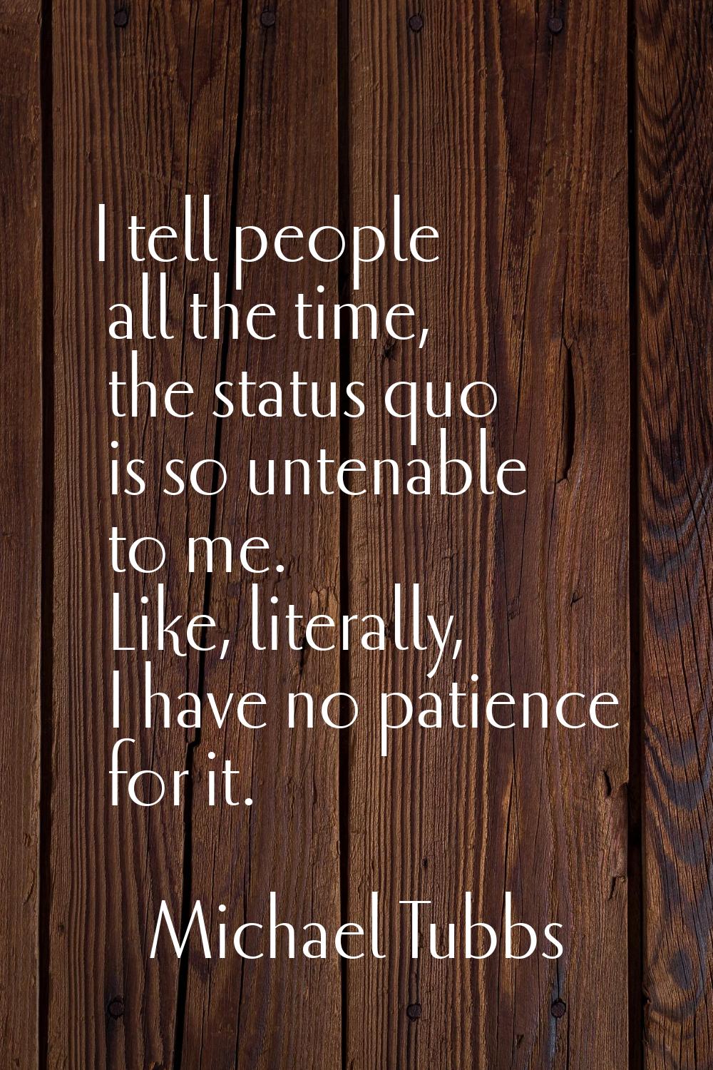 I tell people all the time, the status quo is so untenable to me. Like, literally, I have no patien