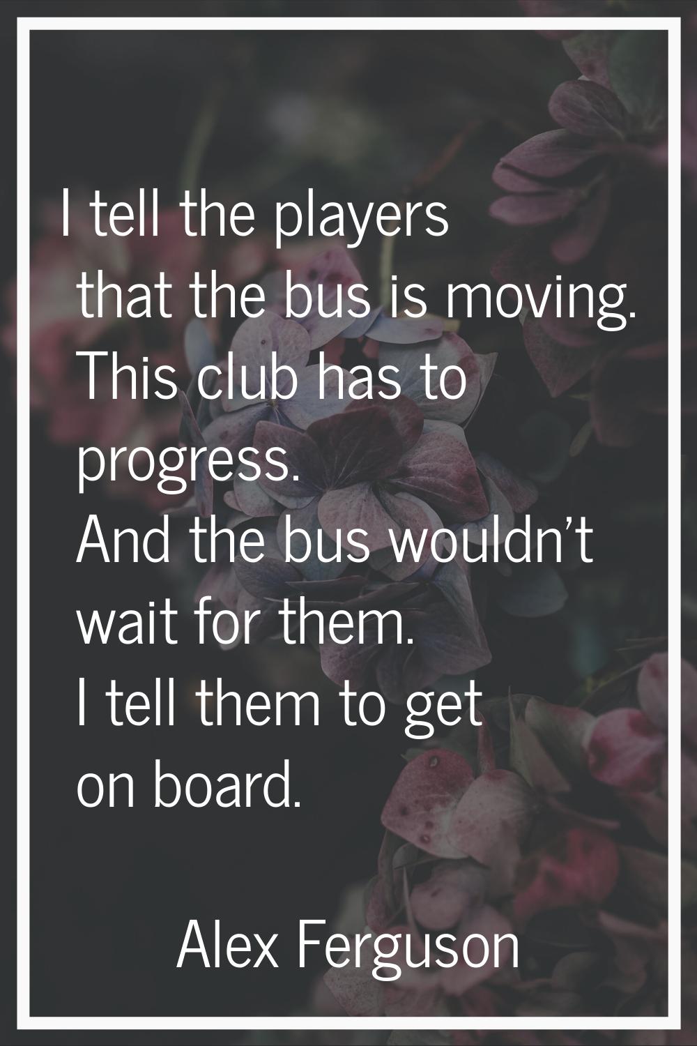 I tell the players that the bus is moving. This club has to progress. And the bus wouldn't wait for