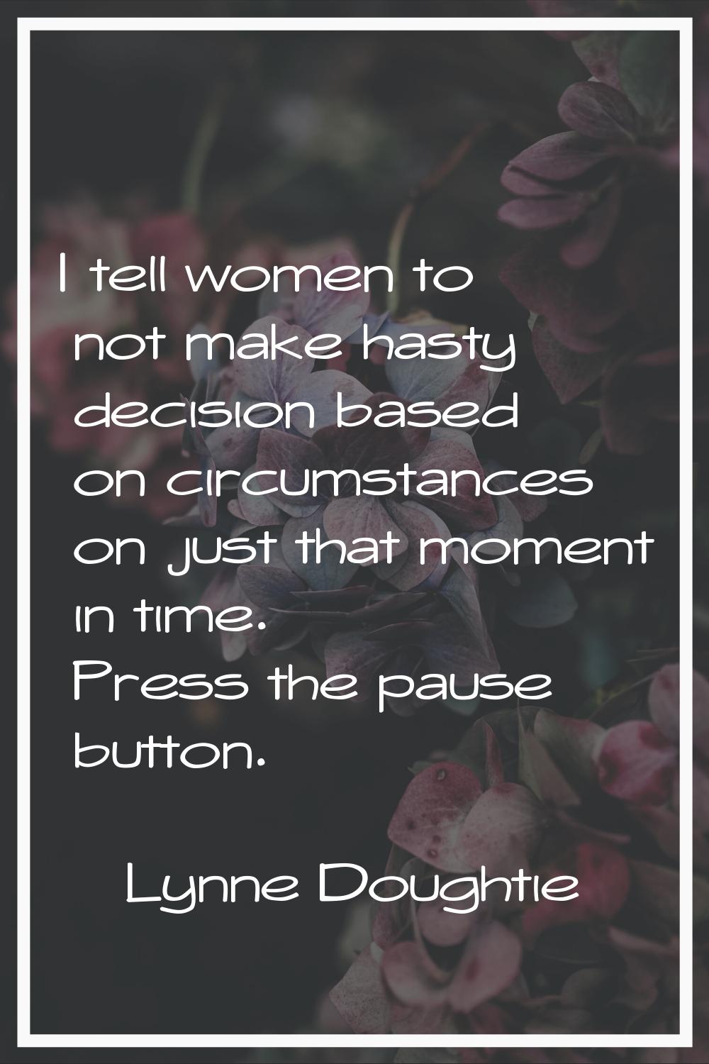 I tell women to not make hasty decision based on circumstances on just that moment in time. Press t