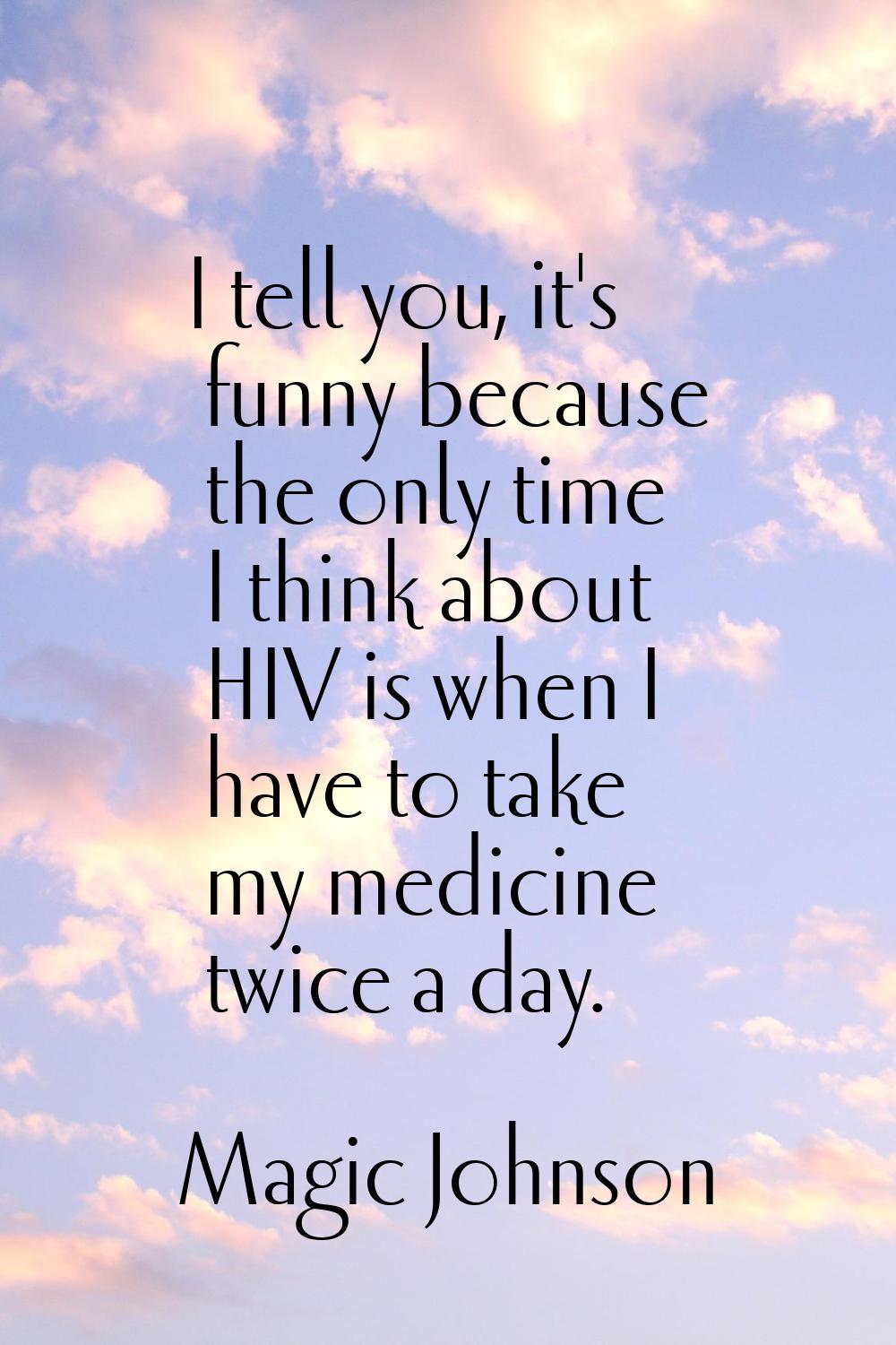 I tell you, it's funny because the only time I think about HIV is when I have to take my medicine t