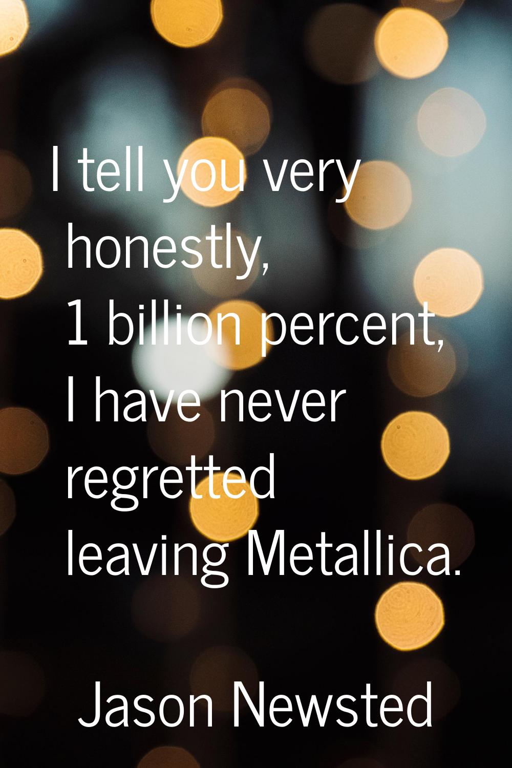 I tell you very honestly, 1 billion percent, I have never regretted leaving Metallica.