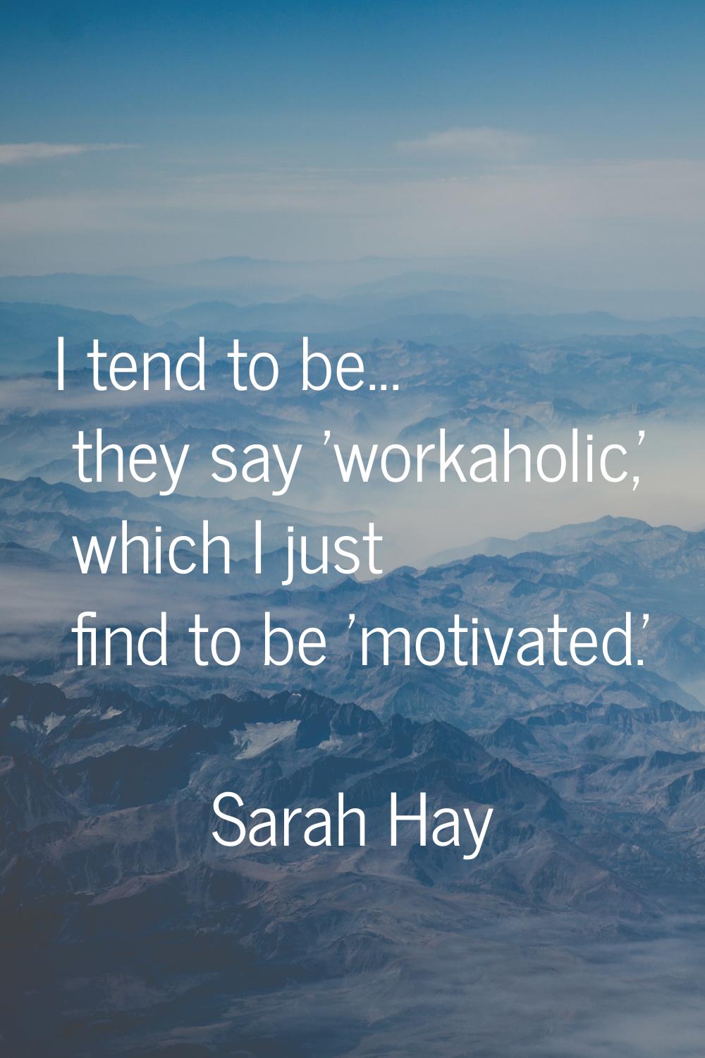 I tend to be... they say 'workaholic,' which I just find to be 'motivated.'