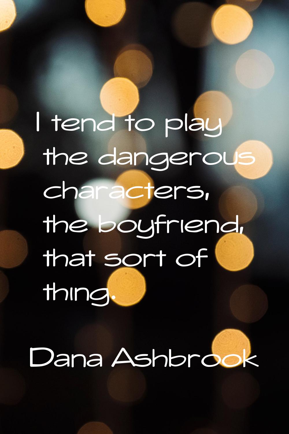 I tend to play the dangerous characters, the boyfriend, that sort of thing.