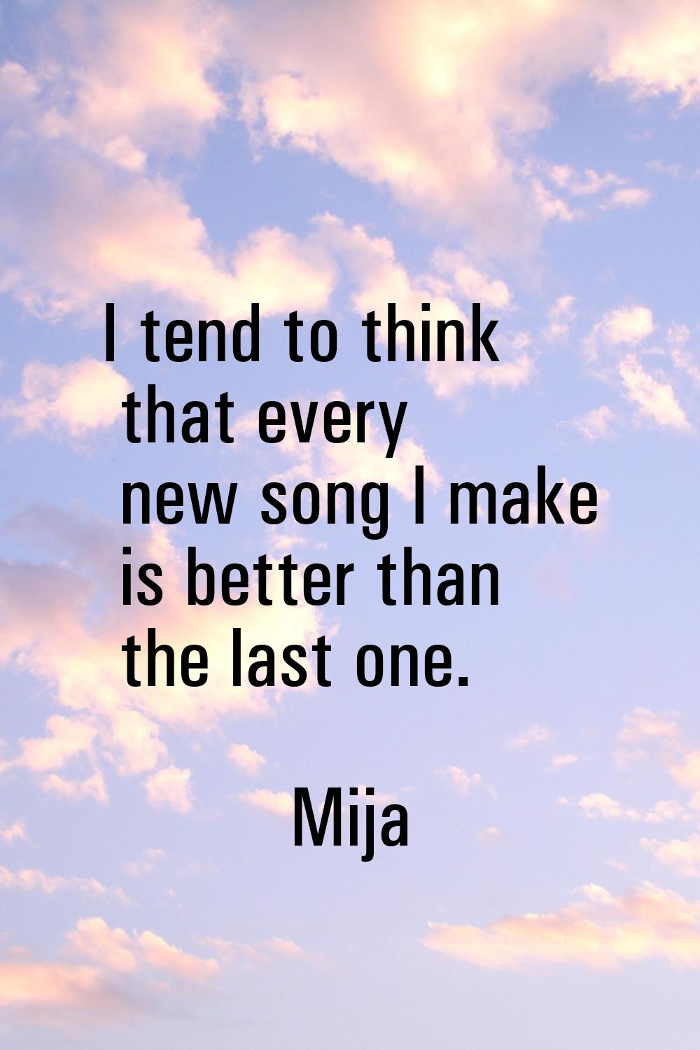 I tend to think that every new song I make is better than the last one.