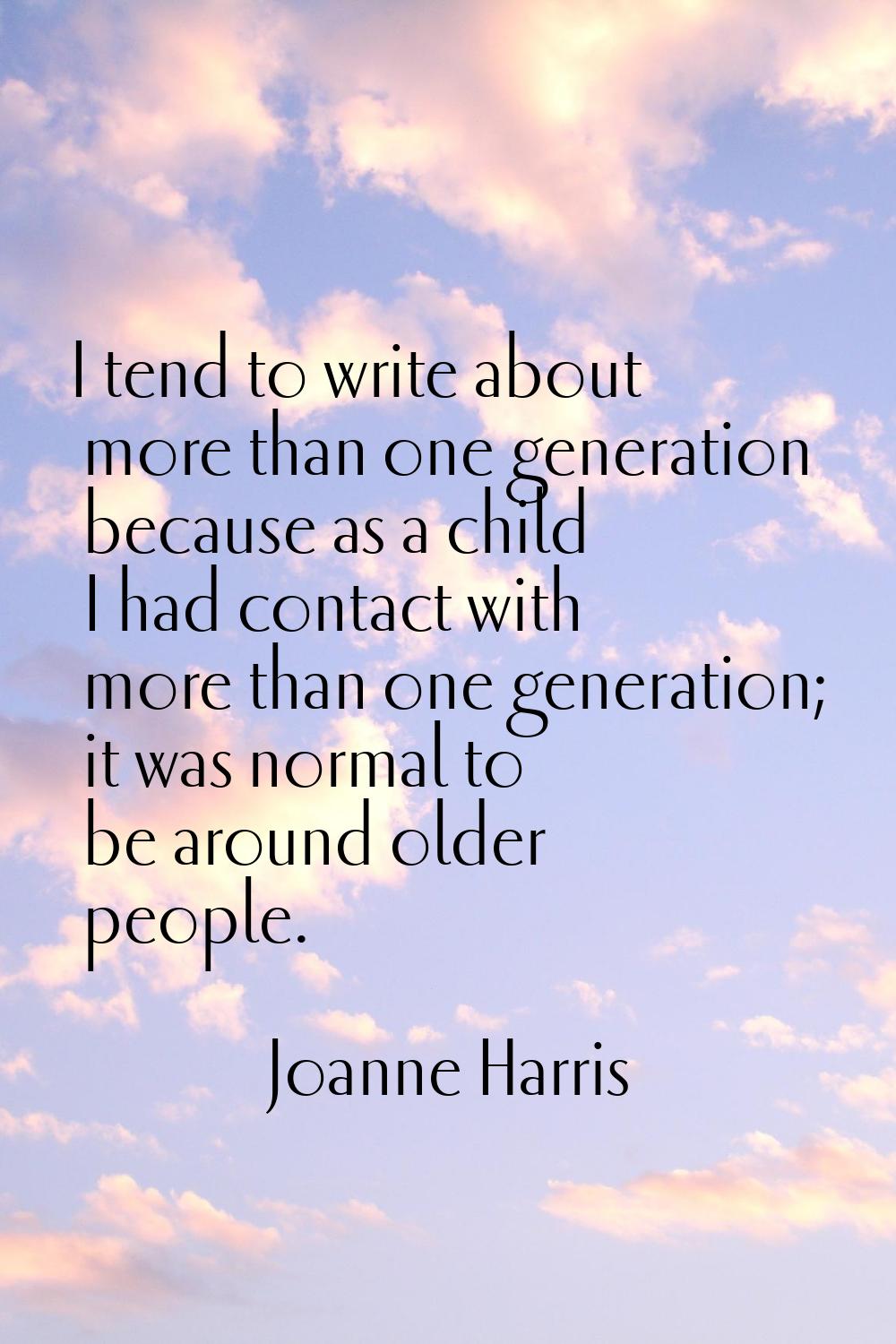 I tend to write about more than one generation because as a child I had contact with more than one 