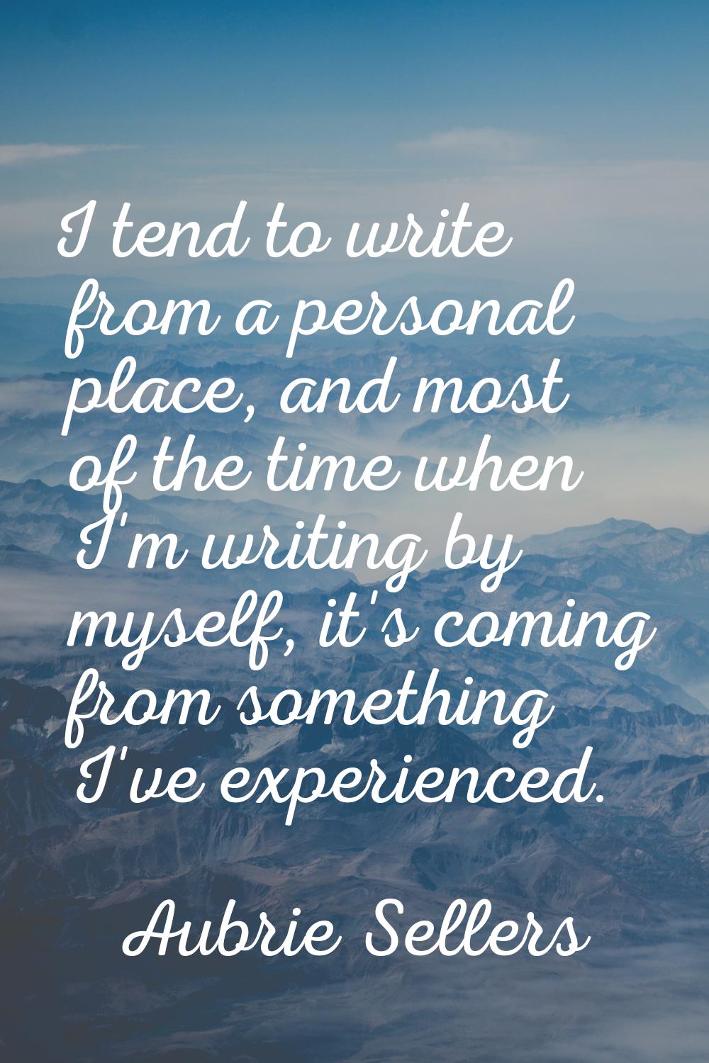 I tend to write from a personal place, and most of the time when I'm writing by myself, it's coming