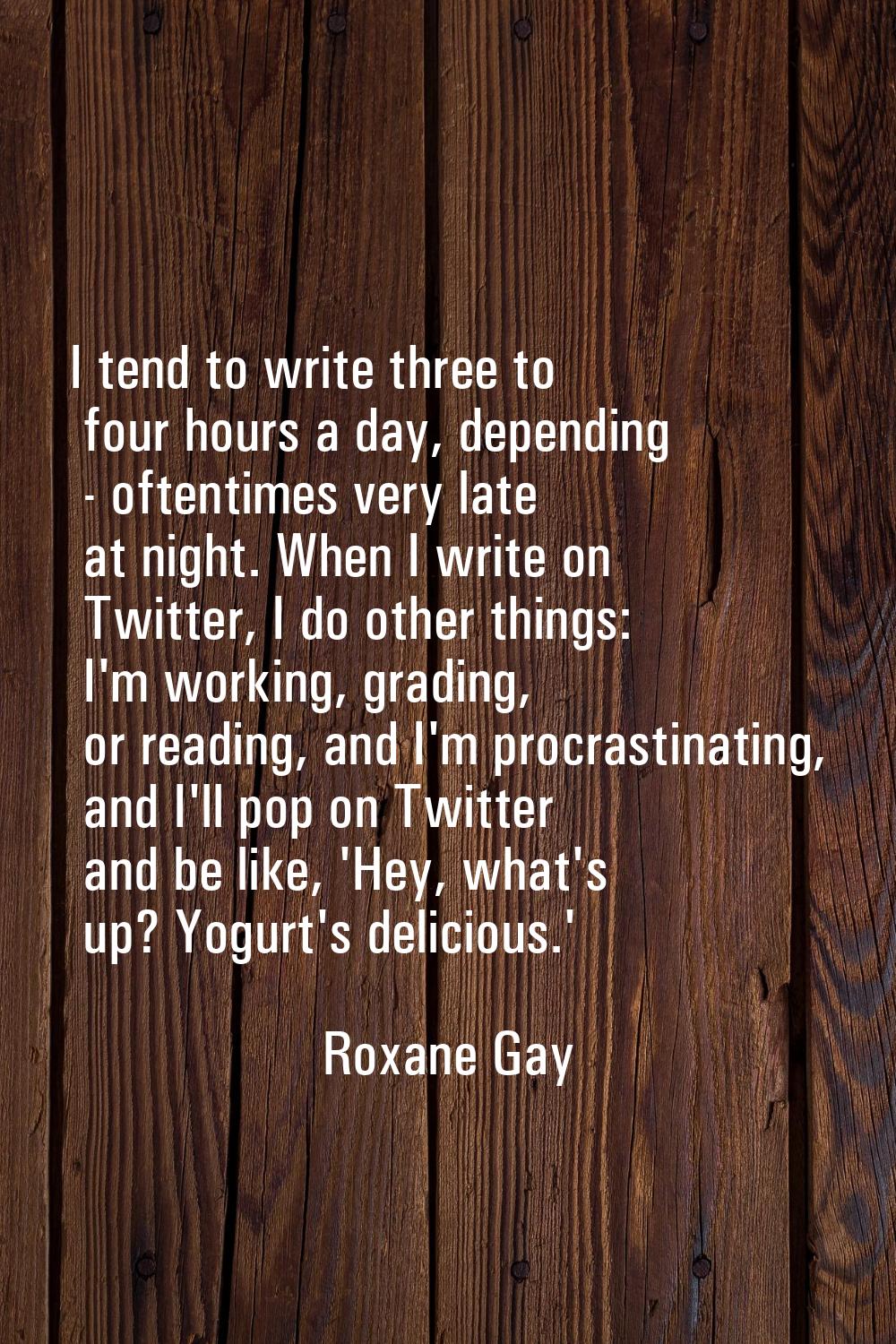I tend to write three to four hours a day, depending - oftentimes very late at night. When I write 