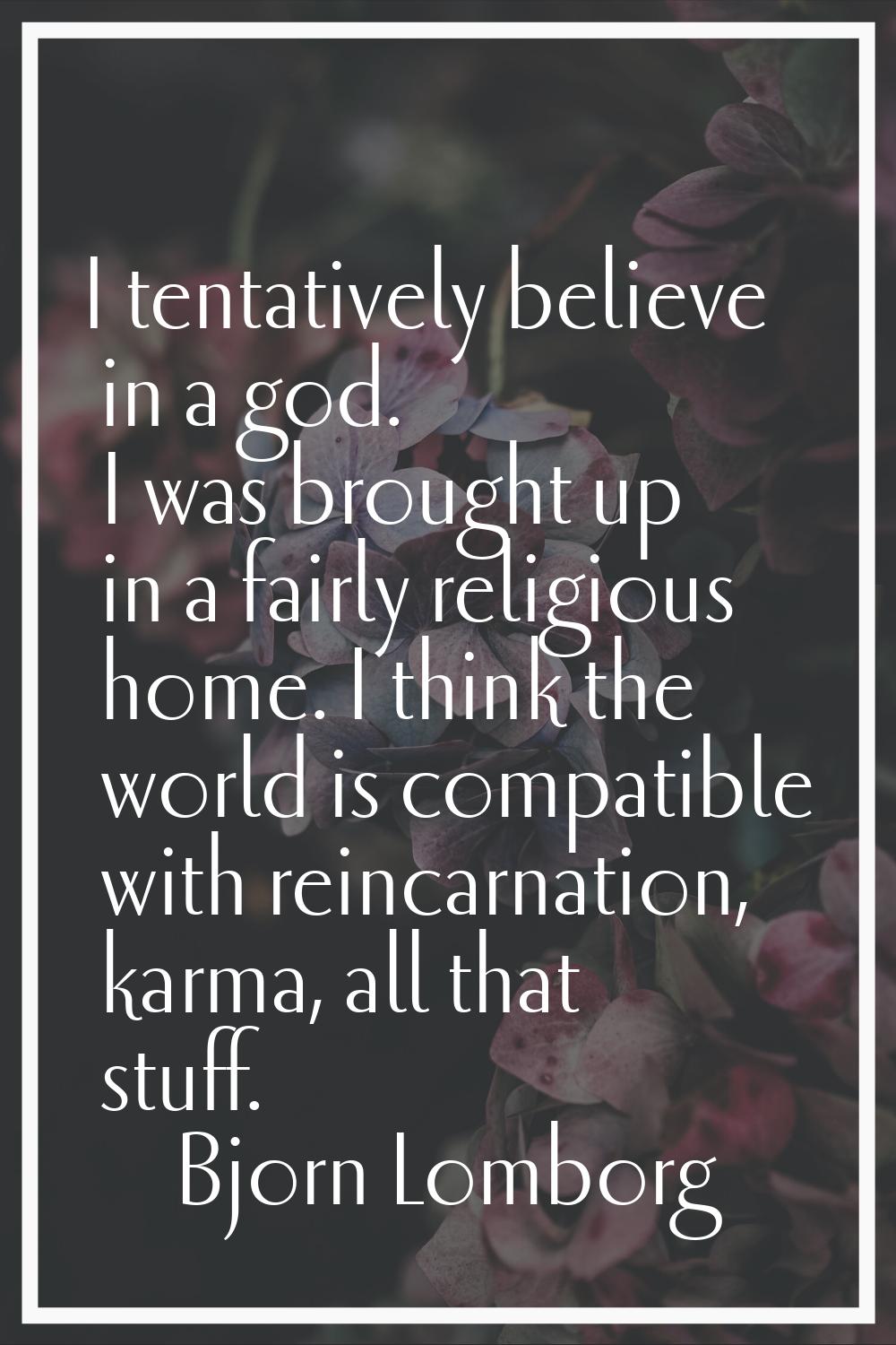 I tentatively believe in a god. I was brought up in a fairly religious home. I think the world is c