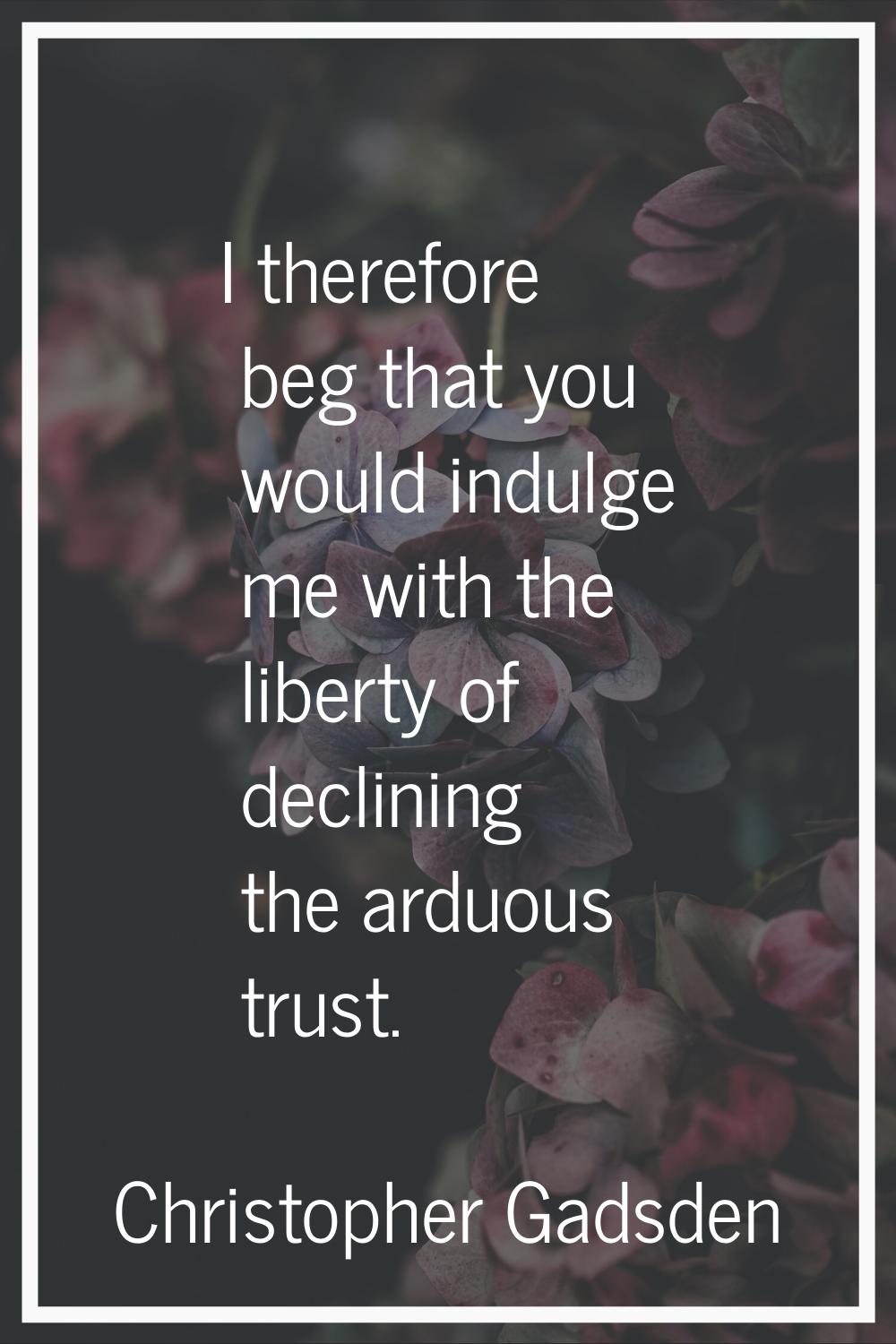 I therefore beg that you would indulge me with the liberty of declining the arduous trust.